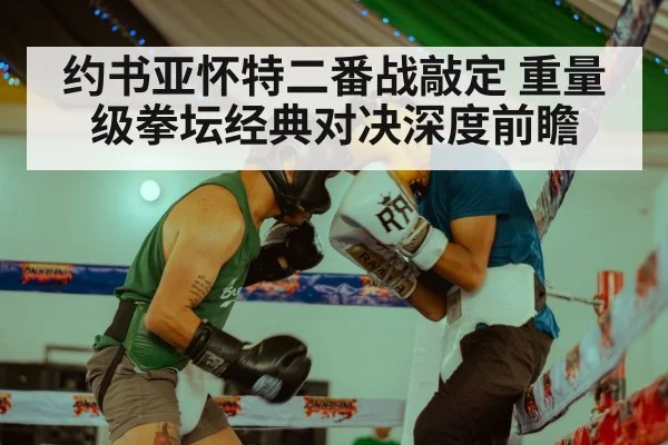 约书亚怀特二番战敲定 重量级拳坛经典对决深度前瞻