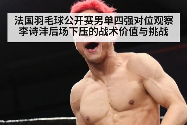 法国羽毛球公开赛男单四强对位观察 李诗沣后场下压的战术价值与挑战 - jiuyou